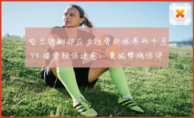 哈兰德脚部应力性骨折休养两个月 vs 福登轻伤速愈，曼城锋线伤停时间长度天壤之别