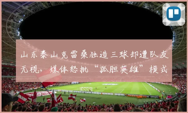 山东泰山克雷桑独造三球却遭队友无视，媒体怒批“孤胆英雄”模式崩盘