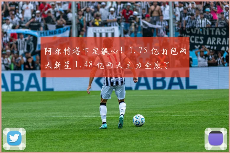 阿尔特塔下定狠心！1.75 亿打包两大新星 1.48 亿两大主力全废了